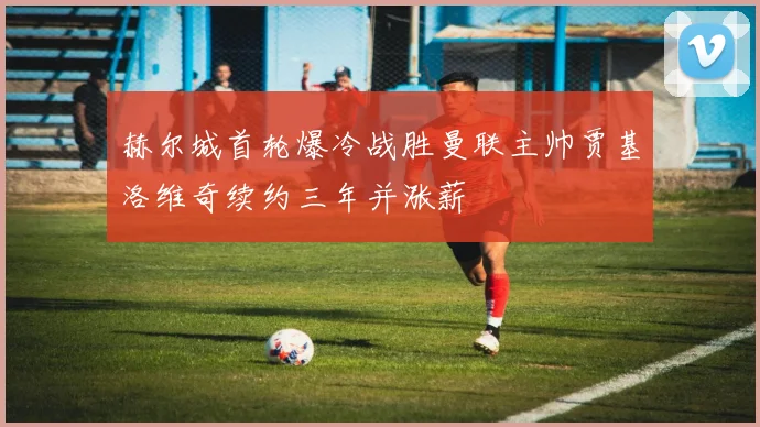 赫尔城首轮爆冷战胜曼联主帅贾基洛维奇续约三年并涨薪