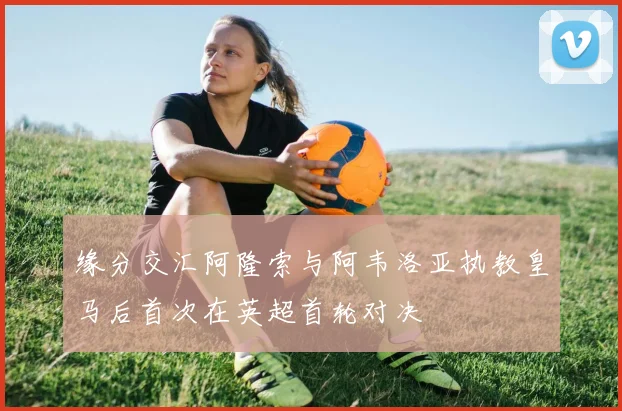 缘分交汇阿隆索与阿韦洛亚执教皇马后首次在英超首轮对决