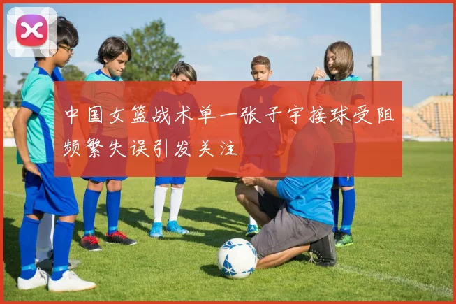 中国女篮战术单一张子宇接球受阻频繁失误引发关注