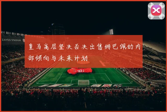 皇马高层坚决否决出售姆巴佩的内部倾向与未来计划
