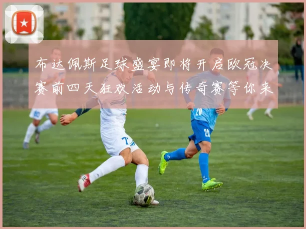 布达佩斯足球盛宴即将开启欧冠决赛前四天狂欢活动与传奇赛等你来参与