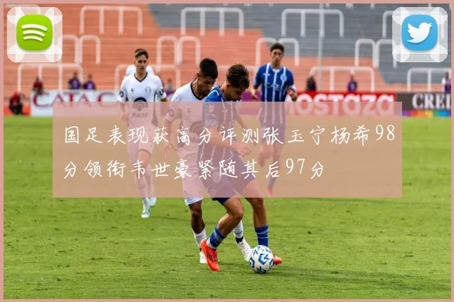 国足表现获高分评测张玉宁杨希98分领衔韦世豪紧随其后97分