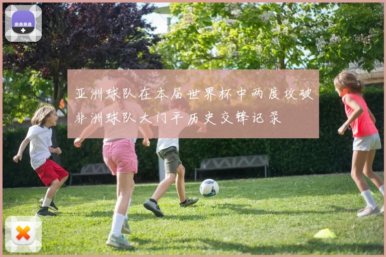 亚洲球队在本届世界杯中两度攻破非洲球队大门平历史交锋记录