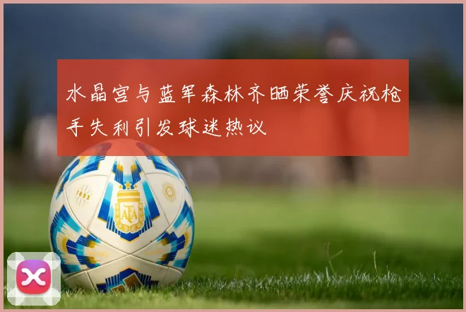 水晶宫与蓝军森林齐晒荣誉庆祝枪手失利引发球迷热议
