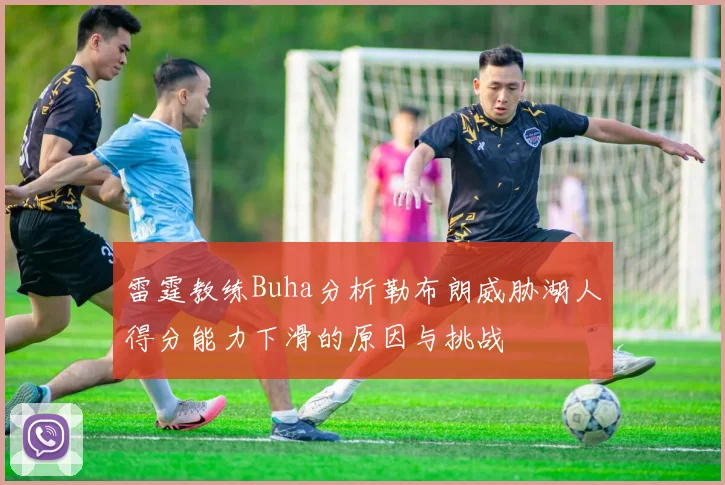 雷霆教练Buha分析勒布朗威胁湖人得分能力下滑的原因与挑战