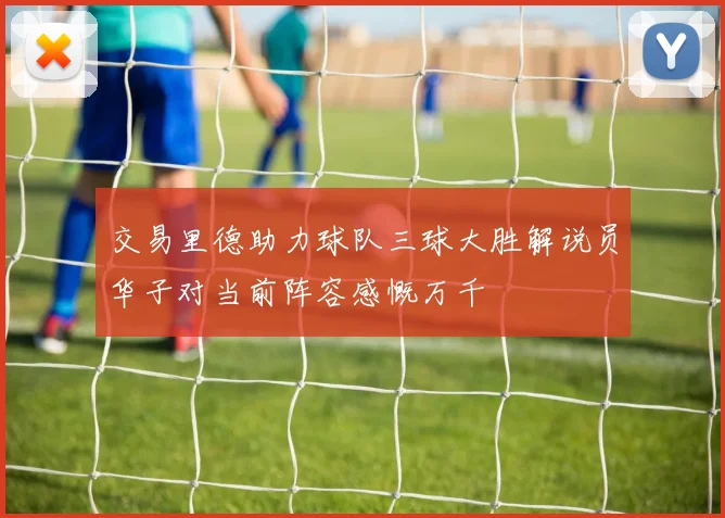 交易里德助力球队三球大胜解说员华子对当前阵容感慨万千