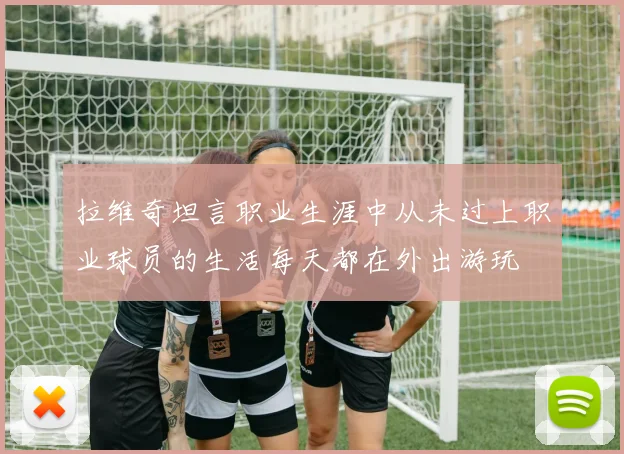 拉维奇坦言职业生涯中从未过上职业球员的生活每天都在外出游玩